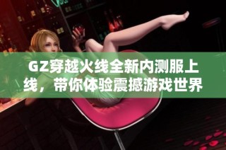 GZ穿越火线全新内测服上线，带你体验震撼游戏世界