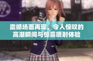 震撼场面再现，令人惊叹的高潮瞬间与惊喜喷射体验