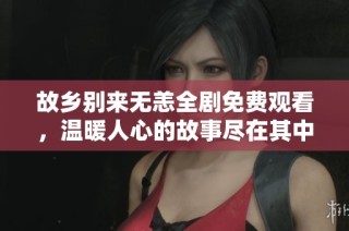 故乡别来无恙全剧免费观看，温暖人心的故事尽在其中