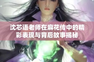 沈芯语老师在麻花传中的精彩表现与背后故事揭秘