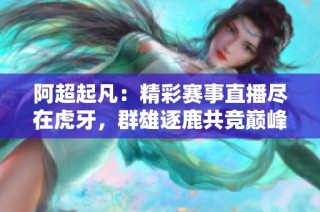 阿超起凡：精彩赛事直播尽在虎牙，群雄逐鹿共竞巅峰！