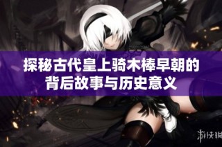 探秘古代皇上骑木棒早朝的背后故事与历史意义