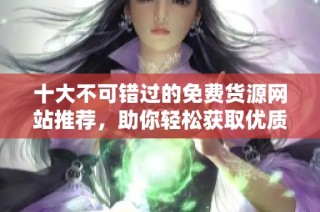 十大不可错过的免费货源网站推荐，助你轻松获取优质资源