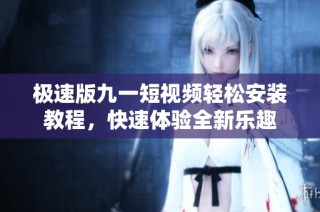 极速版九一短视频轻松安装教程，快速体验全新乐趣