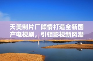 天美制片厂倾情打造全新国产电视剧，引领影视新风潮