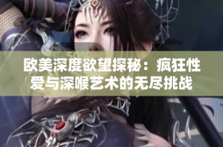 欧美深度欲望探秘：疯狂性爱与深喉艺术的无尽挑战