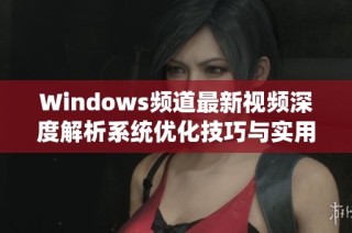 Windows频道最新视频深度解析系统优化技巧与实用应用