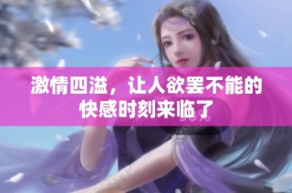 激情四溢，让人欲罢不能的快感时刻来临了