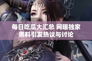 每日吃瓜大汇总 网曝独家黑料引发热议与讨论