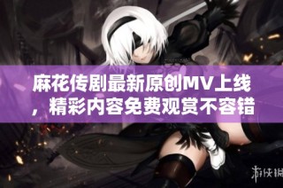 麻花传剧最新原创MV上线，精彩内容免费观赏不容错过