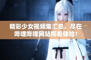 精彩少女视频集汇总，尽在哔哩哔哩网站观看体验！