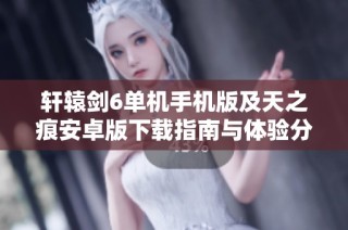 轩辕剑6单机手机版及天之痕安卓版下载指南与体验分享
