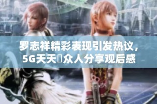 罗志祥精彩表现引发热议，5G天天奭众人分享观后感