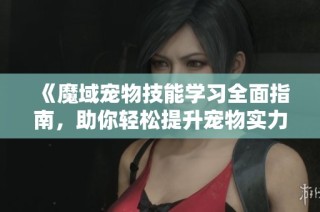 《魔域宠物技能学习全面指南，助你轻松提升宠物实力》