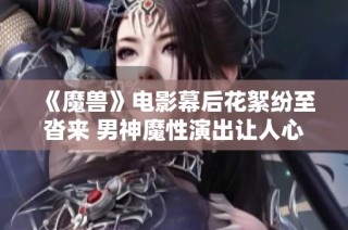 《魔兽》电影幕后花絮纷至沓来 男神魔性演出让人心疼却未现身