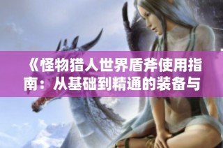 《怪物猎人世界盾斧使用指南：从基础到精通的装备与实战技巧》