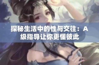 探秘生活中的性与交往：A级指导让你更懂彼此
