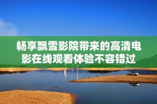 畅享飘雪影院带来的高清电影在线观看体验不容错过