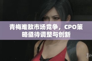 青梅难敌市场竞争，CPO策略亟待调整与创新