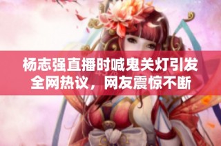 杨志强直播时喊鬼关灯引发全网热议，网友震惊不断