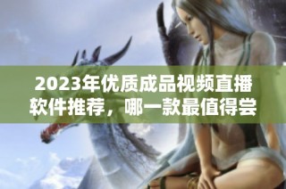 2023年优质成品视频直播软件推荐，哪一款最值得尝试？