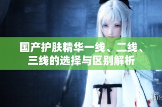 国产护肤精华一线、二线、三线的选择与区别解析