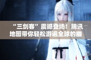 “三剑客”震撼登场！腾讯地图带你轻松游遍全球的幽默冒险