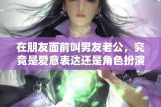 在朋友面前叫男友老公，究竟是爱意表达还是角色扮演