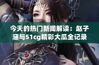 今天的热门新闻解读：赵子涵与51cg精彩大瓜全记录