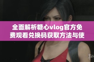 全面解析糖心vlog官方免费观看兑换码获取方法与使用技巧