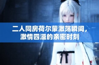 二人同房荷尔蒙激荡瞬间，激情四溢的亲密时刻