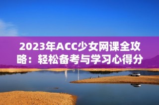 2023年ACC少女网课全攻略：轻松备考与学习心得分享