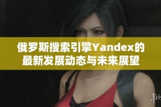 俄罗斯搜索引擎Yandex的最新发展动态与未来展望