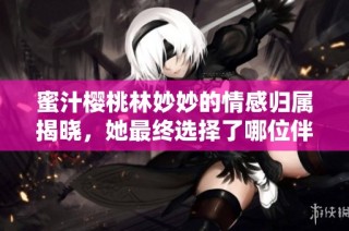 蜜汁樱桃林妙妙的情感归属揭晓，她最终选择了哪位伴侣