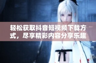轻松获取抖音短视频下载方式，尽享精彩内容分享乐趣