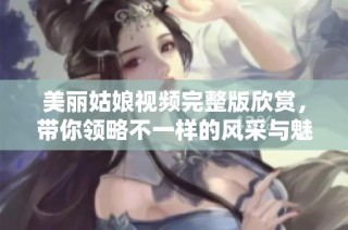 美丽姑娘视频完整版欣赏，带你领略不一样的风采与魅力