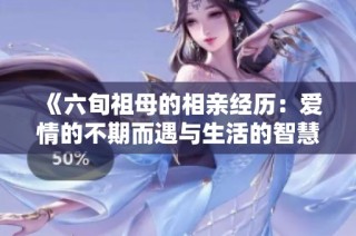 《六旬祖母的相亲经历：爱情的不期而遇与生活的智慧》
