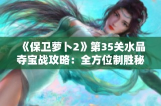 《保卫萝卜2》第35关水晶夺宝战攻略：全方位制胜秘笈大揭秘