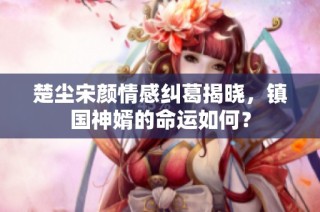 楚尘宋颜情感纠葛揭晓，镇国神婿的命运如何？
