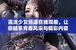 高清少女频道在线观看，让你畅享青春风采与精彩内容