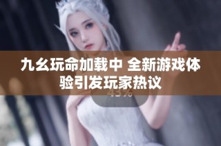 九幺玩命加载中 全新游戏体验引发玩家热议