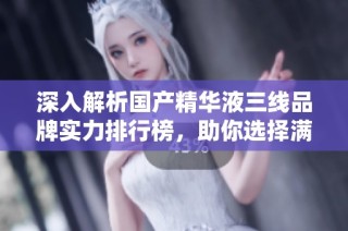 深入解析国产精华液三线品牌实力排行榜，助你选择满意产品