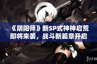 《阴阳师》新SP式神神启荒即将来袭，战斗新篇章开启！