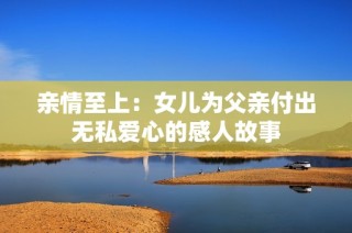 亲情至上：女儿为父亲付出无私爱心的感人故事
