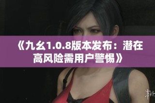 《九幺1.0.8版本发布：潜在高风险需用户警惕》