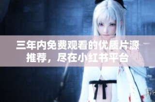三年内免费观看的优质片源推荐，尽在小红书平台
