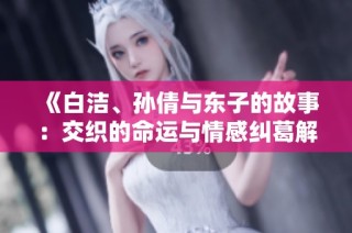 《白洁、孙倩与东子的故事：交织的命运与情感纠葛解析》