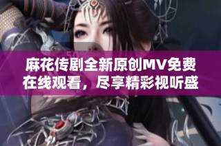 麻花传剧全新原创MV免费在线观看，尽享精彩视听盛宴