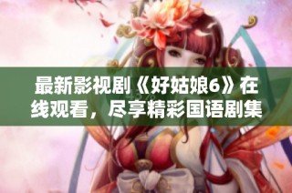 最新影视剧《好姑娘6》在线观看，尽享精彩国语剧集乐趣