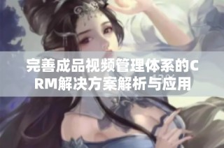 完善成品视频管理体系的CRM解决方案解析与应用